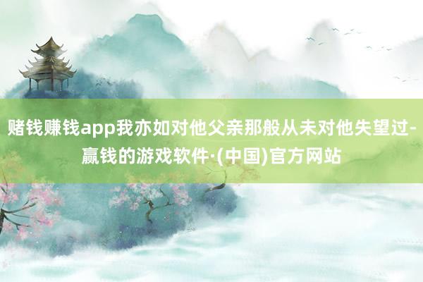 赌钱赚钱app我亦如对他父亲那般从未对他失望过-赢钱的游戏软件·(中国)官方网站