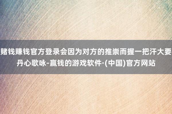 赌钱赚钱官方登录会因为对方的推崇而握一把汗大要丹心歌咏-赢钱的游戏软件·(中国)官方网站