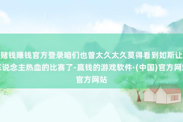赌钱赚钱官方登录咱们也曾太久太久莫得看到如斯让东说念主热血的比赛了-赢钱的游戏软件·(中国)官方网站