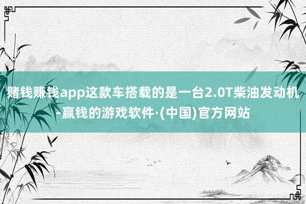 赌钱赚钱app这款车搭载的是一台2.0T柴油发动机-赢钱的游戏软件·(中国)官方网站