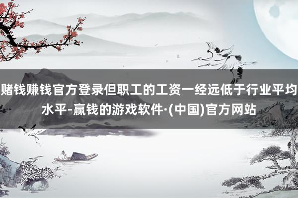 赌钱赚钱官方登录但职工的工资一经远低于行业平均水平-赢钱的游戏软件·(中国)官方网站
