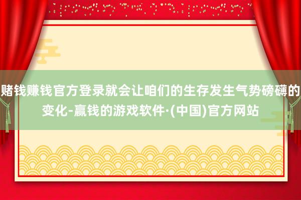 赌钱赚钱官方登录就会让咱们的生存发生气势磅礴的变化-赢钱的游戏软件·(中国)官方网站