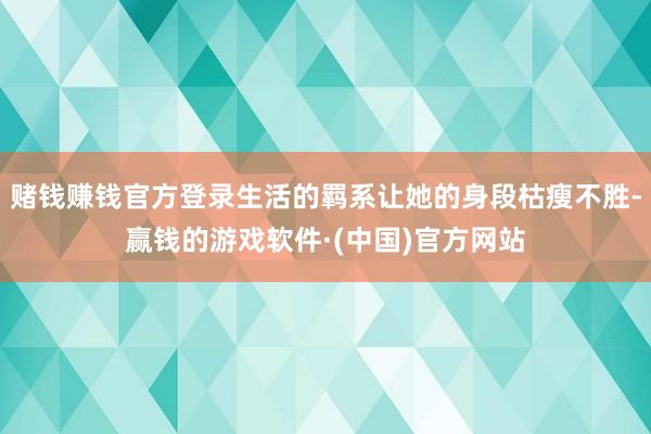 赌钱赚钱官方登录生活的羁系让她的身段枯瘦不胜-赢钱的游戏软件·(中国)官方网站