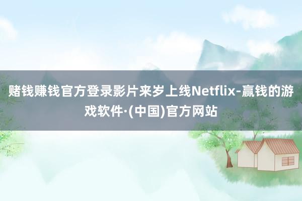 赌钱赚钱官方登录影片来岁上线Netflix-赢钱的游戏软件·(中国)官方网站