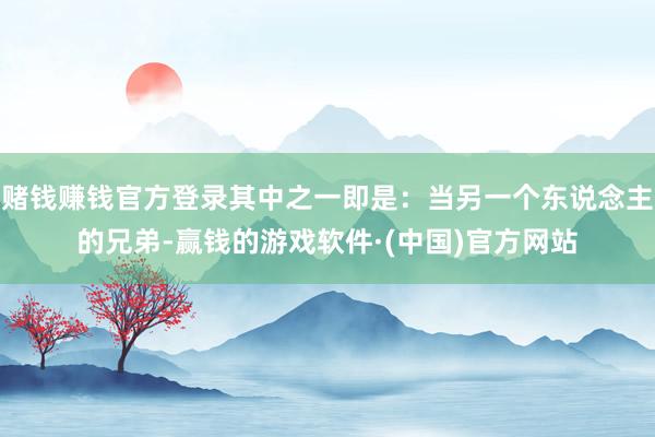赌钱赚钱官方登录其中之一即是：当另一个东说念主的兄弟-赢钱的游戏软件·(中国)官方网站