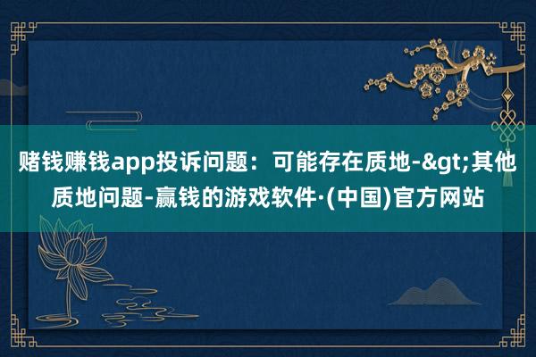 赌钱赚钱app投诉问题：可能存在质地->其他质地问题-赢钱的游戏软件·(中国)官方网站