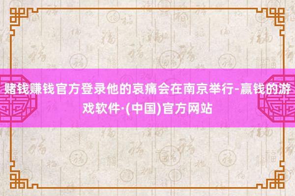 赌钱赚钱官方登录他的哀痛会在南京举行-赢钱的游戏软件·(中国)官方网站