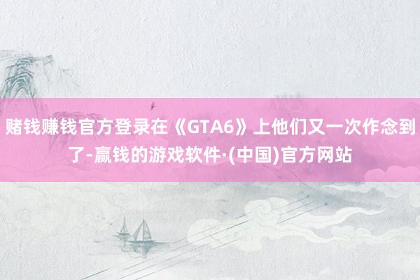赌钱赚钱官方登录在《GTA6》上他们又一次作念到了-赢钱的游戏软件·(中国)官方网站
