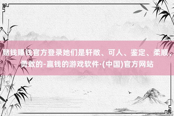 赌钱赚钱官方登录她们是轩敞、可人、鉴定、柔顺、勇敢的-赢钱的游戏软件·(中国)官方网站