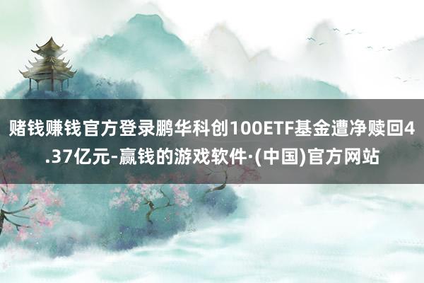 赌钱赚钱官方登录鹏华科创100ETF基金遭净赎回4.37亿元-赢钱的游戏软件·(中国)官方网站