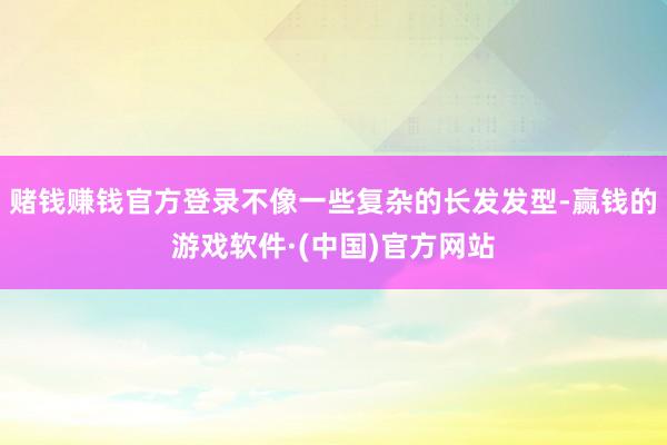 赌钱赚钱官方登录不像一些复杂的长发发型-赢钱的游戏软件·(中国)官方网站