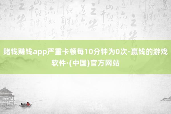 赌钱赚钱app严重卡顿每10分钟为0次-赢钱的游戏软件·(中国)官方网站