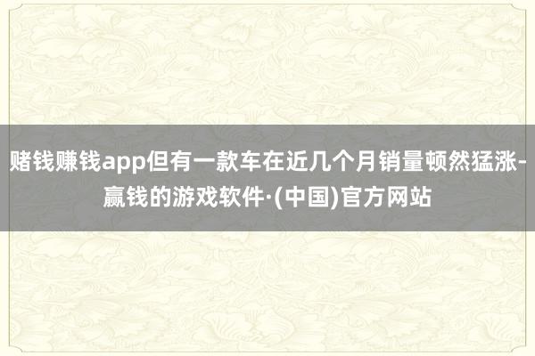 赌钱赚钱app但有一款车在近几个月销量顿然猛涨-赢钱的游戏软件·(中国)官方网站