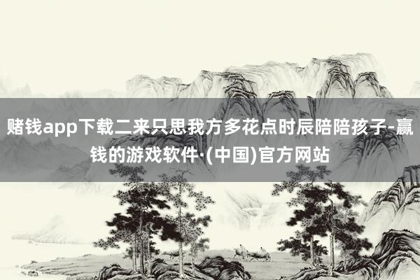 赌钱app下载二来只思我方多花点时辰陪陪孩子-赢钱的游戏软件·(中国)官方网站