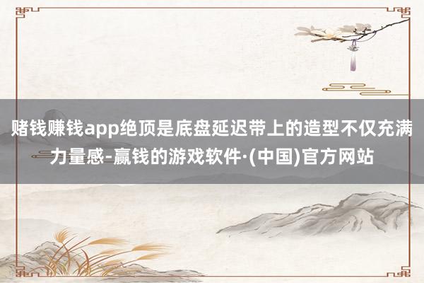 赌钱赚钱app绝顶是底盘延迟带上的造型不仅充满力量感-赢钱的游戏软件·(中国)官方网站