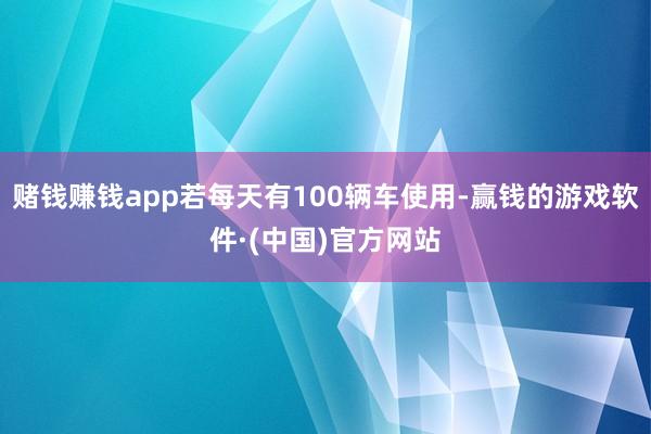 赌钱赚钱app若每天有100辆车使用-赢钱的游戏软件·(中国)官方网站