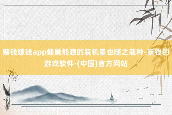 赌钱赚钱app蜂巢能源的装机量也随之栽种-赢钱的游戏软件·(中国)官方网站