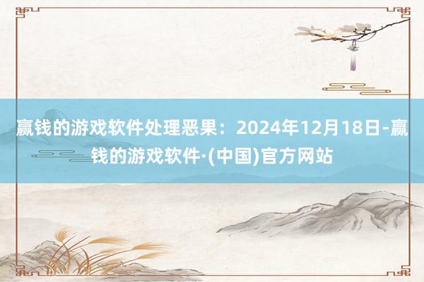 赢钱的游戏软件处理恶果：2024年12月18日-赢钱的游戏软件·(中国)官方网站