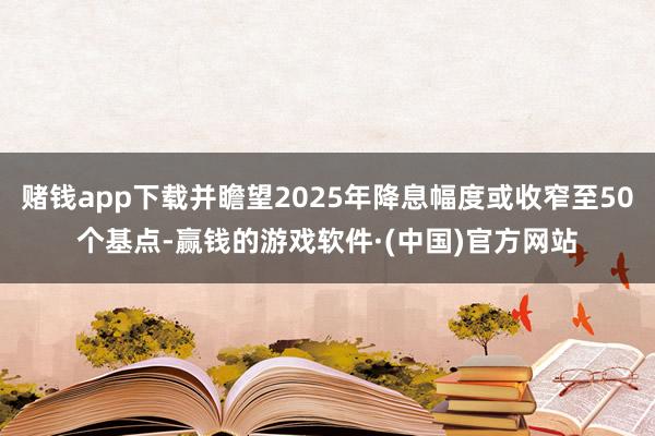 赌钱app下载并瞻望2025年降息幅度或收窄至50个基点-赢钱的游戏软件·(中国)官方网站