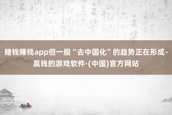 赌钱赚钱app但一股“去中国化”的趋势正在形成-赢钱的游戏软件·(中国)官方网站
