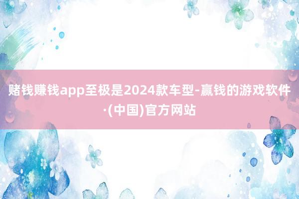 赌钱赚钱app至极是2024款车型-赢钱的游戏软件·(中国)官方网站