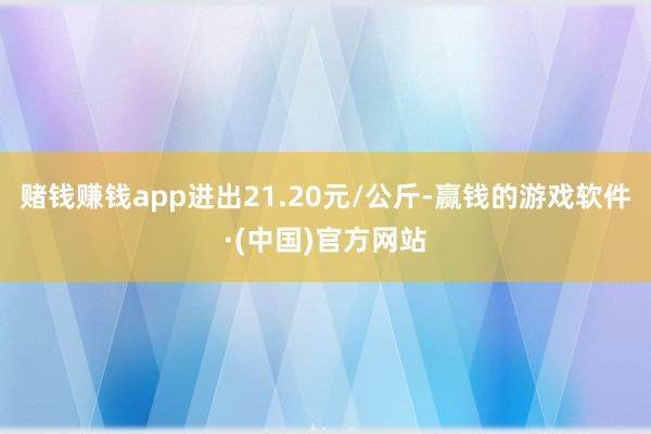 赌钱赚钱app进出21.20元/公斤-赢钱的游戏软件·(中国)官方网站