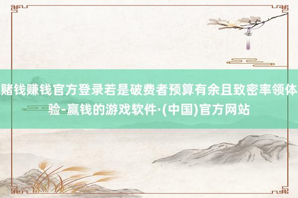 赌钱赚钱官方登录若是破费者预算有余且致密率领体验-赢钱的游戏软件·(中国)官方网站