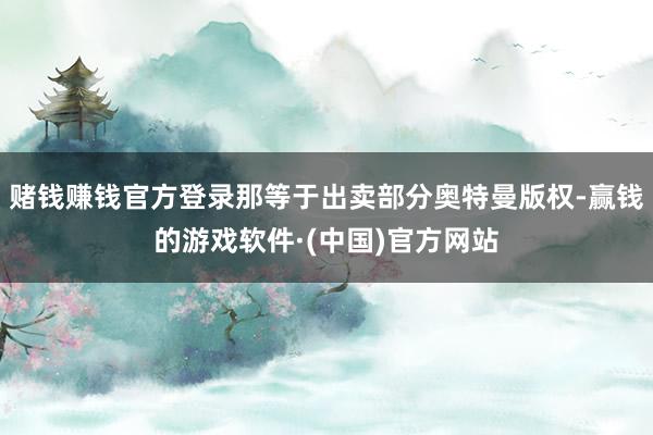 赌钱赚钱官方登录那等于出卖部分奥特曼版权-赢钱的游戏软件·(中国)官方网站