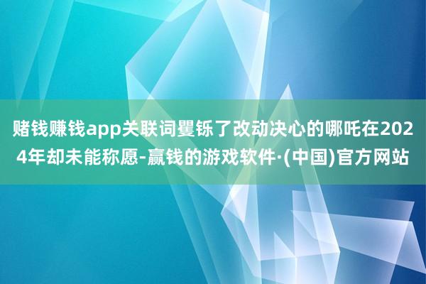 赌钱赚钱app关联词矍铄了改动决心的哪吒在2024年却未能称愿-赢钱的游戏软件·(中国)官方网站