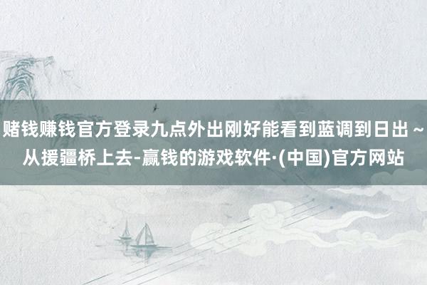 赌钱赚钱官方登录九点外出刚好能看到蓝调到日出～从援疆桥上去-赢钱的游戏软件·(中国)官方网站