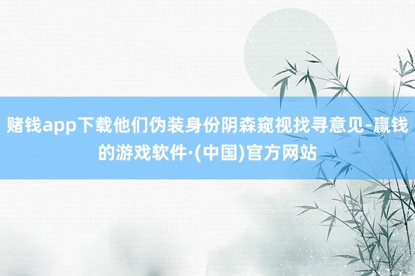 赌钱app下载他们伪装身份阴森窥视找寻意见-赢钱的游戏软件·(中国)官方网站