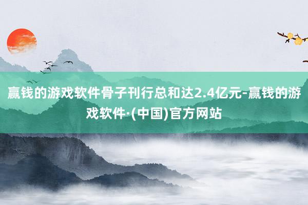 赢钱的游戏软件骨子刊行总和达2.4亿元-赢钱的游戏软件·(中国)官方网站