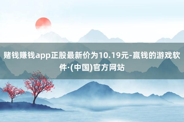 赌钱赚钱app正股最新价为10.19元-赢钱的游戏软件·(中国)官方网站