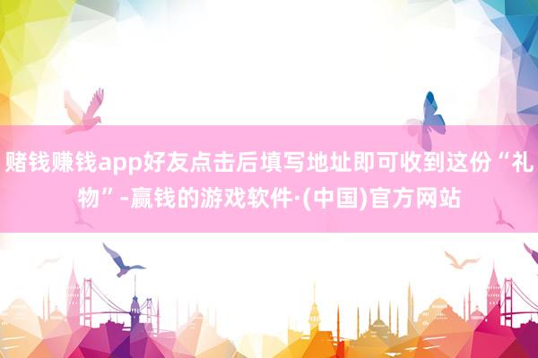赌钱赚钱app好友点击后填写地址即可收到这份“礼物”-赢钱的游戏软件·(中国)官方网站