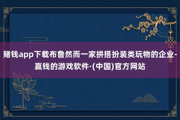 赌钱app下载布鲁然而一家拼搭扮装类玩物的企业-赢钱的游戏软件·(中国)官方网站