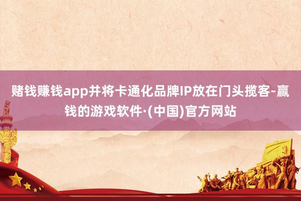 赌钱赚钱app并将卡通化品牌IP放在门头揽客-赢钱的游戏软件·(中国)官方网站