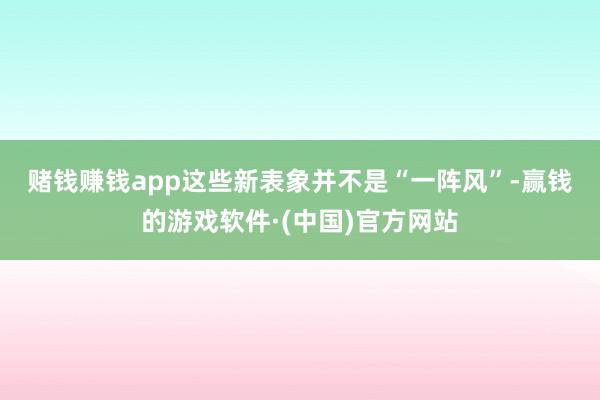 赌钱赚钱app　　这些新表象并不是“一阵风”-赢钱的游戏软件·(中国)官方网站