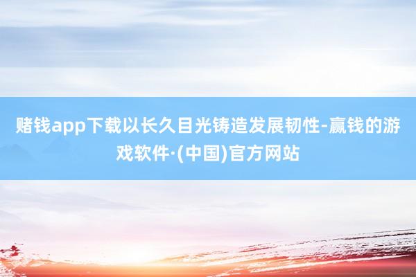 赌钱app下载　　以长久目光铸造发展韧性-赢钱的游戏软件·(中国)官方网站