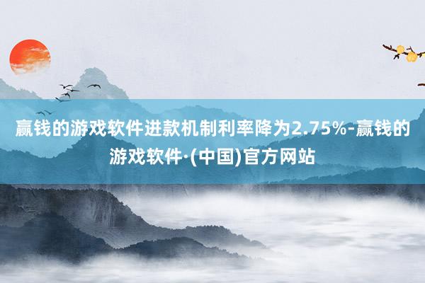 赢钱的游戏软件进款机制利率降为2.75%-赢钱的游戏软件·(中国)官方网站