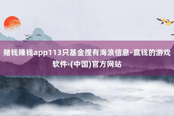 赌钱赚钱app113只基金捏有海浪信息-赢钱的游戏软件·(中国)官方网站
