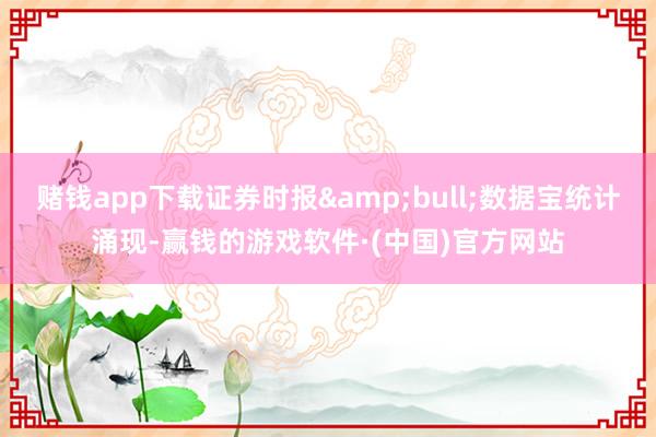 赌钱app下载证券时报&bull;数据宝统计涌现-赢钱的游戏软件·(中国)官方网站