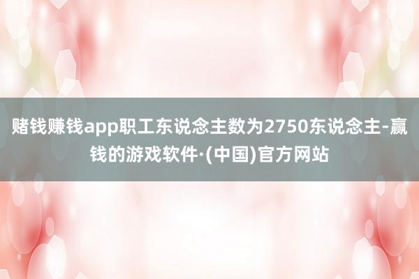 赌钱赚钱app职工东说念主数为2750东说念主-赢钱的游戏软件·(中国)官方网站