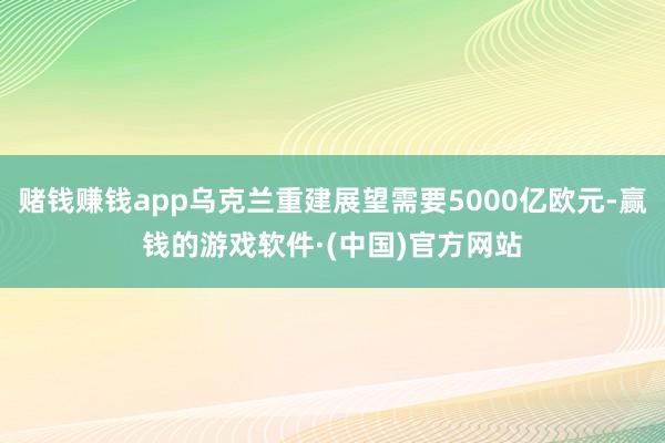 赌钱赚钱app乌克兰重建展望需要5000亿欧元-赢钱的游戏软件·(中国)官方网站