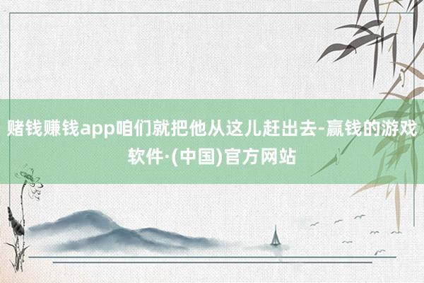 赌钱赚钱app咱们就把他从这儿赶出去-赢钱的游戏软件·(中国)官方网站