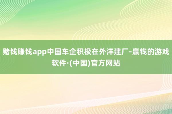 赌钱赚钱app中国车企积极在外洋建厂-赢钱的游戏软件·(中国)官方网站