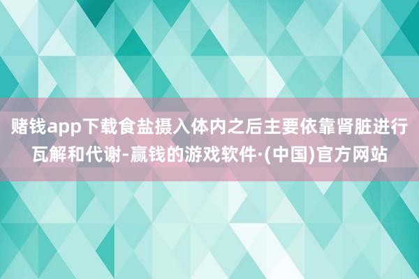 赌钱app下载食盐摄入体内之后主要依靠肾脏进行瓦解和代谢-赢钱的游戏软件·(中国)官方网站