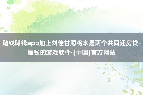 赌钱赚钱app加上刘佳甘愿将来是两个共同还房贷-赢钱的游戏软件·(中国)官方网站