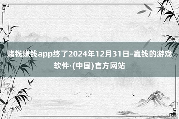 赌钱赚钱app　　终了2024年12月31日-赢钱的游戏软件·(中国)官方网站