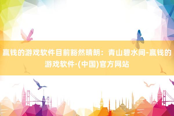 赢钱的游戏软件目前豁然晴朗：青山碧水间-赢钱的游戏软件·(中国)官方网站