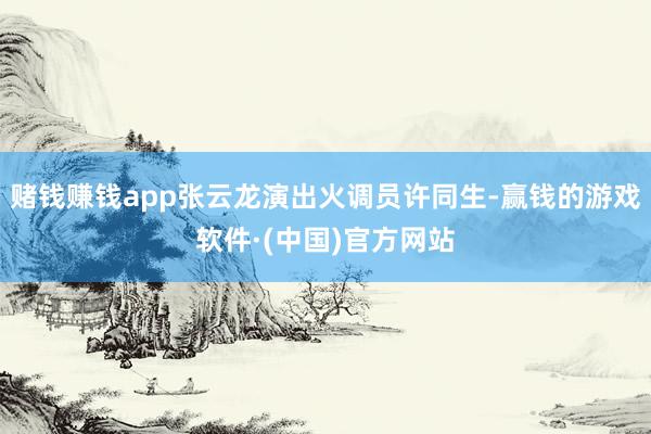 赌钱赚钱app张云龙演出火调员许同生-赢钱的游戏软件·(中国)官方网站